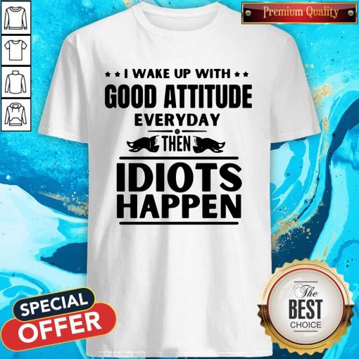I Wake Up With Good Attitude Everyday Then Idiots Happen Shirt